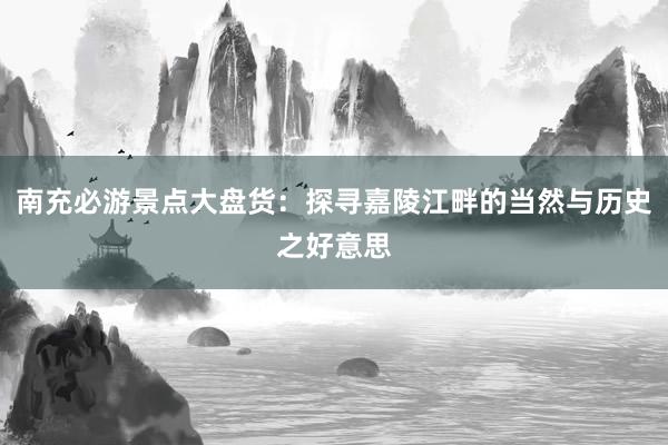 南充必游景点大盘货：探寻嘉陵江畔的当然与历史之好意思