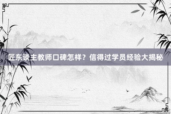 匠东谈主教师口碑怎样？信得过学员经验大揭秘